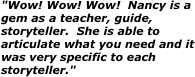 "Wow! Wow! Wow!  Nancy is a gem as a teacher, guide, storyteller.  She is able to articulate what you need and it was very specific to each storyteller."