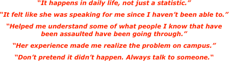 
“It happens in daily life, not just a statistic.”
“It felt like she was speaking for me since I haven’t been able to.”
“Helped me understand some of what people I know that have
been assaulted have been going through.”
“Her experience made me realize the problem on campus.” 
“Don’t pretend it didn’t happen. Always talk to someone.“