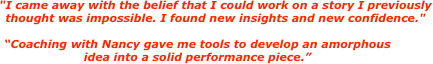 "I came away with the belief that I could work on a story I previously thought was impossible. I found new insights and new confidence."

“Coaching with Nancy gave me tools to develop an amorphous
idea into a solid performance piece.”